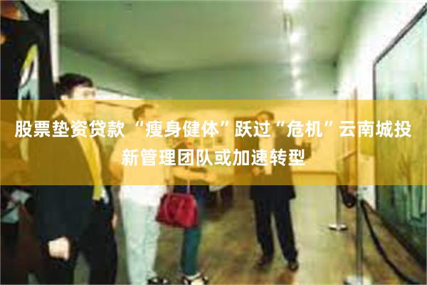 股票垫资贷款 “瘦身健体”跃过“危机”云南城投新管理团队或加速转型