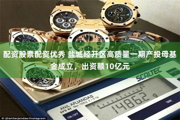配资股票配资优秀 盐城经开区高质量一期产投母基金成立，出资额10亿元