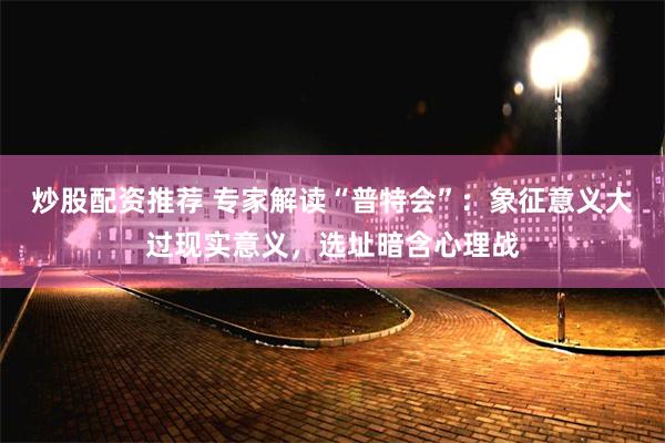 炒股配资推荐 专家解读“普特会”：象征意义大过现实意义，选址暗含心理战