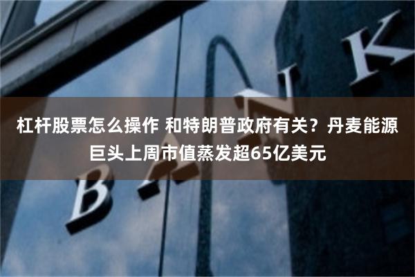 杠杆股票怎么操作 和特朗普政府有关？丹麦能源巨头上周市值蒸发超65亿美元