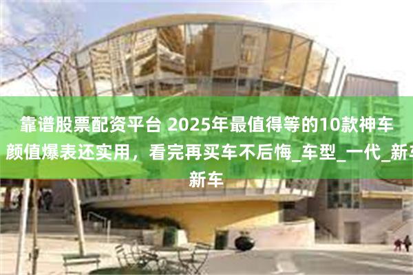 靠谱股票配资平台 2025年最值得等的10款神车！颜值爆表还实用，看完再买车不后悔_车型_一代_新车