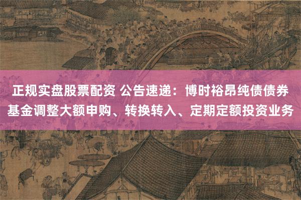 正规实盘股票配资 公告速递：博时裕昂纯债债券基金调整大额申购、转换转入、定期定额投资业务