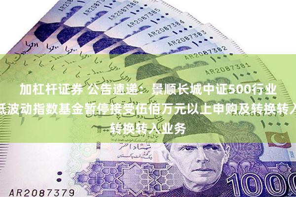 加杠杆证券 公告速递：景顺长城中证500行业中性低波动指数基金暂停接受伍佰万元以上申购及转换转入业务