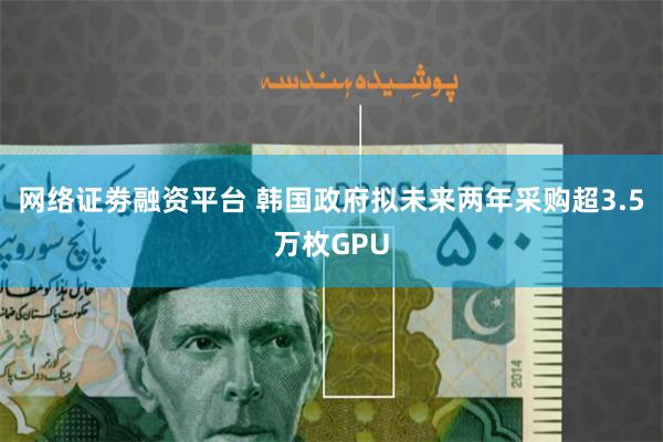网络证劵融资平台 韩国政府拟未来两年采购超3.5万枚GPU