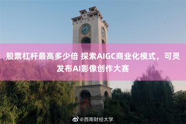 股票杠杆最高多少倍 探索AIGC商业化模式，可灵发布AI影像创作大赛