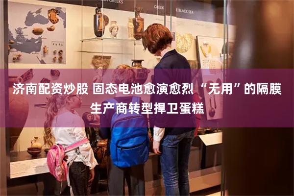 济南配资炒股 固态电池愈演愈烈 “无用”的隔膜生产商转型捍卫蛋糕