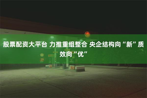 股票配资大平台 力推重组整合 央企结构向“新”质效向“优”