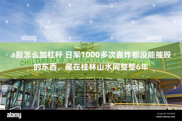 a股怎么加杠杆 日军1000多次轰炸都没能摧毁的东西，藏在桂林山水间整整6年