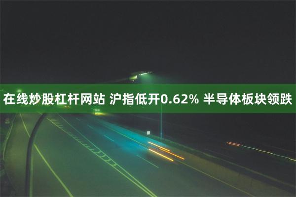 在线炒股杠杆网站 沪指低开0.62% 半导体板块领跌