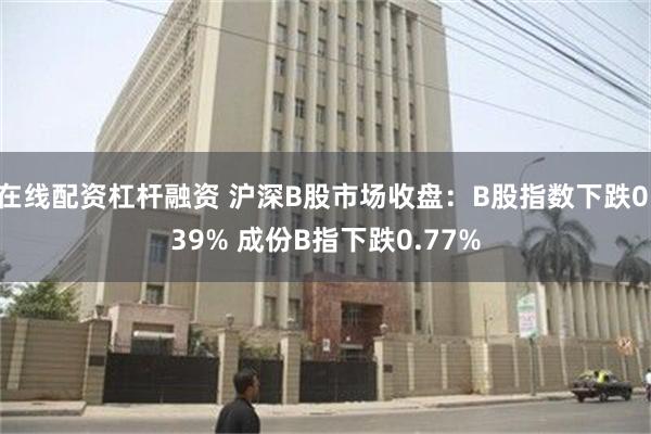 在线配资杠杆融资 沪深B股市场收盘：B股指数下跌0.39% 成份B指下跌0.77%