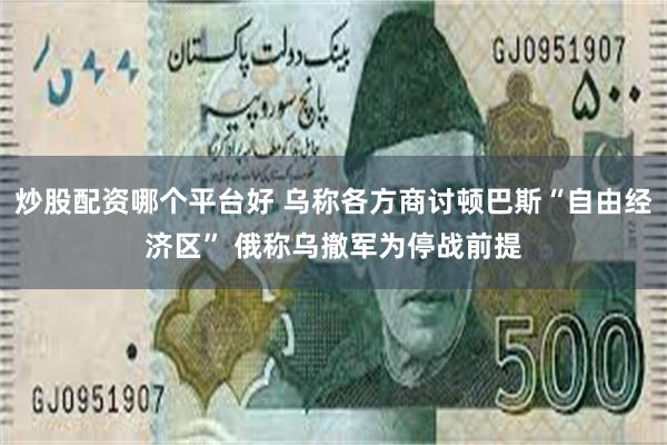 炒股配资哪个平台好 乌称各方商讨顿巴斯“自由经济区” 俄称乌撤军为停战前提